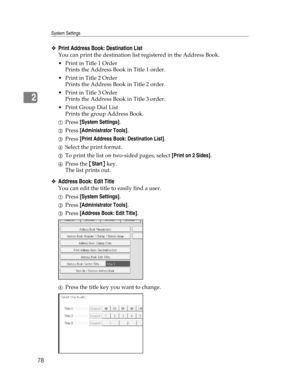 Page 86System Settings
78
2
❖Print Address Book: Destination List
You can print the destination list registered in the Address Book.
Print in Title 1 Order
Prints the Address Book in Title 1 order.
Print in Title 2 Order
Prints the Address Book in Title 2 order.
Print in Title 3 Order
Prints the Address Book in Title 3 order.
Print Group Dial List
Prints the group Address Book.
APress [System Settings].
BPress [Administrator Tools].
CPress [Print Address Book: Destination List].
DSelect the print format....