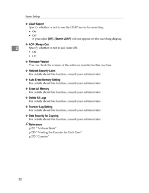 Page 90System Settings
82
2
❖LDAP Search
Specify whether or not to use the LDAP server for searching.
On
Off
If you select [Off], [Search LDAP] will not appear on the searching display.
❖AOF (Always On)
Specify whether or not to use Auto Off.
On
Off
❖Firmware Version
You can check the version of the software installed in this machine.
❖Network Security Level
For details about this function, consult your administrator.
❖Auto Erase Memory Setting
For details about this function, consult your administrator....