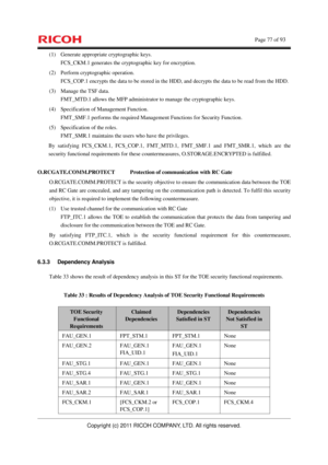 Page 78    Page 77 of 93 
Copyright (c) 2011 RICOH COMPANY, LTD. All rights reserved. 
(1)  Generate appropriate cryptographic keys. 
FCS_CKM.1 generates the cryptographic key for encryption. 
(2)  Perform cryptographic operation. 
FCS_COP.1 encrypts the data to be stored in the HDD, and decrypts the data to be read from the HDD. 
(3)  Manage the TSF data. 
FMT_MTD.1 allows the MFP administrator to manage the cryptographic keys. 
(4)  Specification of Management Function. 
FMT_SMF.1 performs the required...