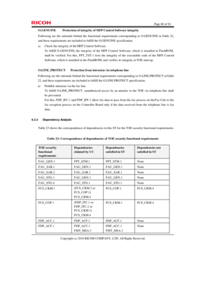 Page 60  Page 60 of 81 
Copyright (c) 2010 RICOH COMPANY, LTD. All Rights Reserved.  O.GENUINE Protection of integrity of MFP Control Software integrity 
Following are the rationale behind the functional requirements corresponding to O.GENUINE in Table 22, 
and these requirements are included to fulfill the O.GENUINE specification. 
a) Check the integrity of the MFP Control Software. 
To fulfill O.GENUINE, the integrity of the MFP Control Software, which is installed in FlashROM, 
shall be verified. For this,...