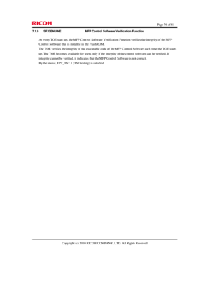 Page 76  Page 76 of 81 
Copyright (c) 2010 RICOH COMPANY, LTD. All Rights Reserved.  7.1.9 SF.GENUINE  MFP Control Software Verification Function 
At every TOE start-up, the MFP Control Software Verification Function verifies the integrity of the MFP 
Control Software that is installed in the FlashROM. 
The TOE verifies the integrity of the executable code of the MFP Control Software each time the TOE starts 
up. The TOE becomes available for users only if the integrity of the control software can be verified....