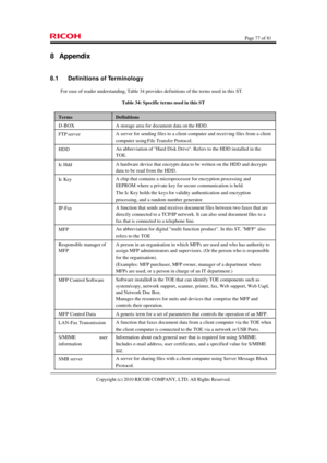 Page 77  Page 77 of 81 
Copyright (c) 2010 RICOH COMPANY, LTD. All Rights Reserved.  8 Appendix 
8.1 Definitions of Terminology 
For ease of reader understanding, Table 34 provides definitions of the terms used in this ST. 
Table 34: Specific terms used in this ST Terms Definitions D-BOX A storage area for document data on the HDD. FTP server A server for sending files to a client computer and receiving files from a client 
computer using File Transfer Protocol. HDD An abbreviation of Hard Disk Drive. Refers to...