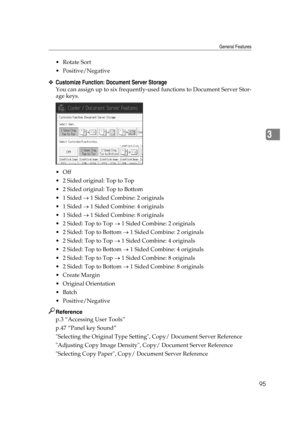Page 105General Features
95
3
Rotate Sort
 Positive/Negative
❖Customize Function: Document Server Storage
You can assign up to six frequently-used functions to Document Server Stor-
age keys.
Off
 2 Sided original: Top to Top
 2 Sided original: Top to Bottom
 1 Sided → 1 Sided Combine: 2 originals
 1 Sided → 1 Sided Combine: 4 originals
 1 Sided → 1 Sided Combine: 8 originals
 2 Sided: Top to Top → 1 Sided Combine: 2 originals
 2 Sided: Top to Bottom → 1 Sided Combine: 2 originals
 2 Sided: Top to Top...
