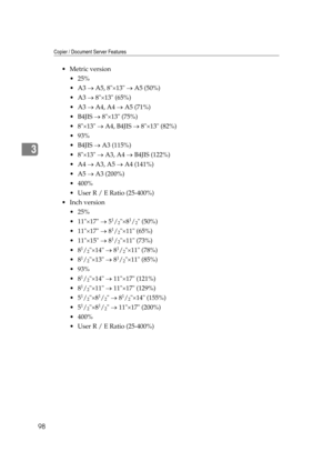 Page 108Copier / Document Server Features
98
3
Metric version
 25%
A3 → A5, 8×13 → A5 (50%)
A3 → 8×13 (65%)
A3 → A4, A4 → A5 (71%)
B4JIS → 8×13 (75%)
8×13 → A4, B4JIS → 8×13 (82%)
 93%
B4JIS → A3 (115%)
8×13 → A3, A4 → B4JIS (122%)
A4 → A3, A5 → A4 (141%)
A5 → A3 (200%)
 400%
 User R / E Ratio (25-400%)
Inch version
 25%
 11×17 → 5
1/2×81/2 (50%)
 11×17 → 8
1/2×11 (65%)
 11×15 → 8
1/2×11 (73%)
8
1/2×14 → 81/2×11 (78%)
8
1/2×13 → 81/2×11 (85%)
 93%
8
1/2×14 → 11×17 (121%)
8
1/2×11 → 11×17...