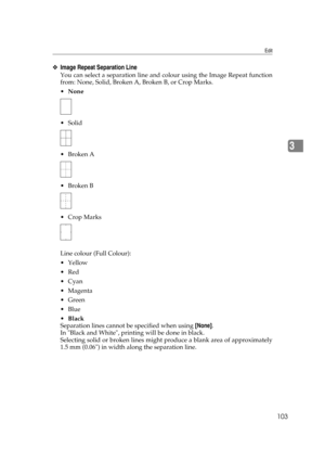 Page 113Edit
103
3
❖Image Repeat Separation Line
You can select a separation line and colour using the Image Repeat function
from: None, Solid, Broken A, Broken B, or Crop Marks.
None
 Solid
Broken A
Broken B
 Crop Marks
Line colour (Full Colour):
Yellow
Red
Cyan
Magenta
Green
Blue
Black
Separation lines cannot be specified when using [None].
In Black and White, printing will be done in black.
Selecting solid or broken lines might produce a blank area of approximately
1.5 mm (0.06) in width along the...