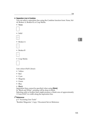 Page 115Edit
105
3
❖Separation Line in Combine
You can select a separation line using the Combine function from: None, Sol-
id, Broken A, Broken B, or Crop Marks.
None
 Solid
Broken A
Broken B
 Crop Marks
Line colour (Full Colour):
Yellow
Red
Cyan
Magenta
Green
Blue
Black
Separation lines cannot be specified when using [None].
In Black and White, printing will be done in black.
Selecting solid or broken lines might produce a blank area of approximately
1.5 mm (0.06) in width along the separation...