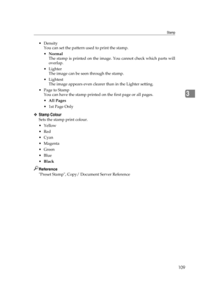 Page 119Stamp
109
3
Density
You can set the pattern used to print the stamp.
Normal
The stamp is printed on the image. You cannot check which parts will
overlap.
Lighter
The image can be seen through the stamp.
Lightest
The image appears even clearer than in the Lighter setting.
 Page to Stamp
You can have the stamp printed on the first page or all pages.
All Pages
1st Page Only
❖Stamp Colour
Sets the stamp print colour.
Yellow
Red
Cyan
Magenta
Green
Blue
Black
Reference
Preset Stamp, Copy/...