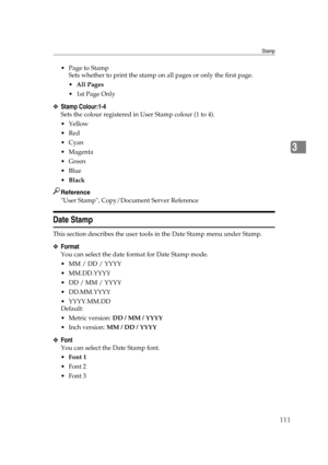 Page 121Stamp
111
3
 Page to Stamp
Sets whether to print the stamp on all pages or only the first page.
All Pages
1st Page Only
❖Stamp Colour:1-4
Sets the colour registered in User Stamp colour (1 to 4).
Yellow
Red
Cyan
Magenta
Green
Blue
Black
Reference
User Stamp, Copy/Document Server Reference
Date Stamp
This section describes the user tools in the Date Stamp menu under Stamp.
❖Format
You can select the date format for Date Stamp mode.
 MM / DD / YYYY
 MM.DD.YYYY
 DD / MM / YYYY
 DD.MM.YYYY
...
