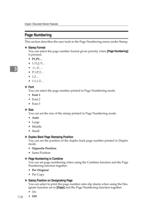 Page 124Copier / Document Server Features
114
3
Page Numbering
This section describes the user tools in the Page Numbering menu under Stamp.
❖Stamp Format
You can select the page number format given priority when [Page Numbering]
is pressed.
P1,P2…
 1/5,2/5…
 -1-,-2-…
 P.1,P.2…
1,2…
 1-1,1-2…
❖Font
You can select the page number printed in Page Numbering mode.
Font 1
Font 2
Font 3
❖Size
You can set the size of the stamp printed in Page Numbering mode.
Auto
Large
 Middle
Small
❖Duplex Back Page...