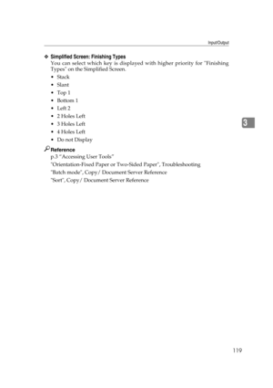 Page 129Input/Output
119
3
❖Simplified Screen: Finishing Types
You can select which key is displayed with higher priority for Finishing
Types on the Simplified Screen.
Stack
Slant
Top 1
Bottom 1
Left 2
2 Holes Left
3 Holes Left
4 Holes Left
Do not Display
Reference
p.3 “Accessing User Tools”
Orientation-Fixed Paper or Two-Sided Paper, Troubleshooting
Batch mode, Copy/ Document Server Reference
Sort, Copy/ Document Server Reference 