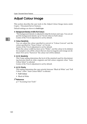 Page 130Copier / Document Server Features
120
3Adjust Colour Image
This section describes the user tools in the Adjust Colour Image menu under
Copier / Document Server Features.
Default settings are shown in bold type.
❖Background Density of ADS (Full Colour)
The background density is adjusted to skip the texture and copy. You can ad-
just the background density up to 5 levels when in Full Colour.
Centre of the 5 level adjustment is set by default.
❖Colour Sensitivity
You can adjust the colour specified to...