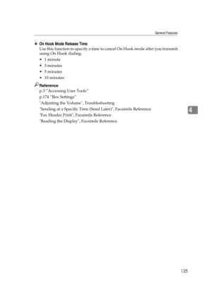 Page 135General Features
125
4
❖On Hook Mode Release Time
Use this function to specify a time to cancel On Hook mode after you transmit
using On Hook dialing.
1 minute
3 minutes
5 minutes
 10 minutes
Reference
p.3 “Accessing User Tools”
p.174 “Box Settings”
Adjusting the Volume, Troubleshooting
Sending at a Specific Time (Send Later), Facsimile Reference
Fax Header Print, Facsimile Reference
Reading the Display, Facsimile Reference 