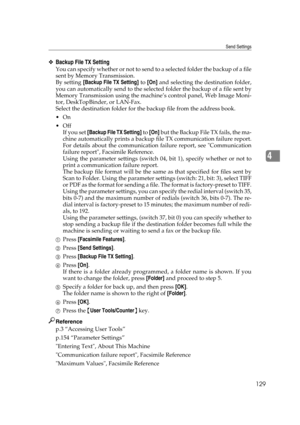 Page 139Send Settings
129
4
❖Backup File TX Setting
You can specify whether or not to send to a selected folder the backup of a file
sent by Memory Transmission.
By setting [Backup File TX Setting] to [On] and selecting the destination folder,
you can automatically send to the selected folder the backup of a file sent by
Memory Transmission using the machine’s control panel, Web Image Moni-
tor, DeskTopBinder, or LAN-Fax.
Select the destination folder for the backup file from the address book.
On
Off
If you...