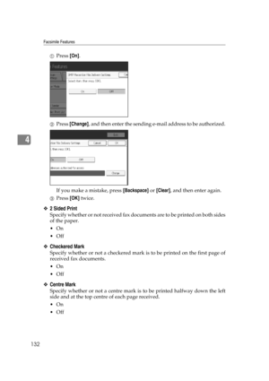 Page 142Facsimile Features
132
4
APress [On].
BPress [Change], and then enter the sending e-mail address to be authorized.
If you make a mistake, press [Backspace] or [Clear], and then enter again.
CPress [OK] twice.
❖2 Sided Print
Specify whether or not received fax documents are to be printed on both sides
of the paper.
On
Off
❖Checkered Mark
Specify whether or not a checkered mark is to be printed on the first page of
received fax documents.
On
Off
❖Centre Mark
Specify whether or not a centre mark is to...