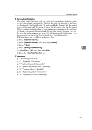 Page 145Reception Settings
135
4
❖Memory Lock Reception
When you switch Memory Lock on, received documents are stored in mem-
ory and not printed automatically. When a document is received in the Mem-
ory Lock mode, the Confidential File indicator blinks. To print this document,
enter the Memory Lock ID. A user without the ID cannot print the document.
This prevents unauthorized users from accessing the document. To use Mem-
ory Lock, program the Memory Lock ID, and then switch Memory Lock on.
To store incoming...