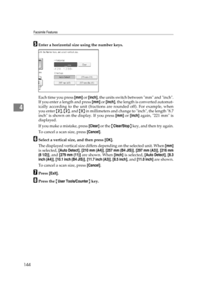 Page 154Facsimile Features
144
4
EEnter a horizontal size using the number keys.
Each time you press [mm] or [inch], the units switch between mm and inch.
If you enter a length and press [mm] or [inch], the length is converted automat-
ically according to the unit (fractions are rounded off). For example, when
you enter {2}, {2}, and {0} in millimeters and change to inch, the length 8.7
inch is shown on the display. If you press [mm] or [inch] again, 221 mm is
displayed.
If you make a mistake, press [Clear] or...