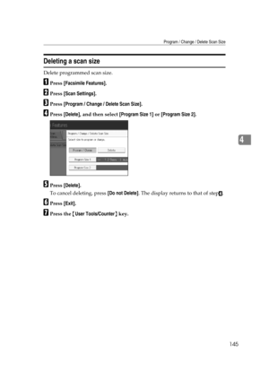 Page 155Program / Change / Delete Scan Size
145
4
Deleting a scan size
Delete programmed scan size.
APress [Facsimile Features].
BPress [Scan Settings].
CPress [Program / Change / Delete Scan Size].
DPress [Delete], and then select [Program Size 1] or [Program Size 2].
EPress [Delete].
To cancel deleting, press [Do not Delete]. The display returns to that of step
D.
FPress [Exit].
GPress the {User Tools/Counter} key. 