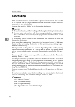 Page 160Facsimile Features
150
4Forwarding
Print documents received and forward to a specified End Receiver. This is useful
if, for example, you are visiting another of f i c e  a n d  w o u l d  l i k e  a  c o p y  o f  y o u r  d o c -
uments to be sent to that office.
You can also specify a folder as the forwarding destination.
Important
❒To use this function, set Forwarding under Reception Settings to On (enable).
❒You can select end receivers only from among destinations programmed in
the Address Book. You...