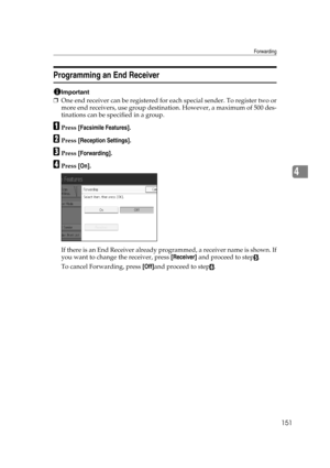 Page 161Forwarding
151
4
Programming an End Receiver
Important
❒One end receiver can be registered for each special sender. To register two or
more end receivers, use group destination. However, a maximum of 500 des-
tinations can be specified in a group.
APress [Facsimile Features].
BPress [Reception Settings].
CPress [Forwarding].
DPress [On].
If there is an End Receiver already programmed, a receiver name is shown. If
you want to change the receiver, press [Receiver] and proceed to step
E.
To cancel...