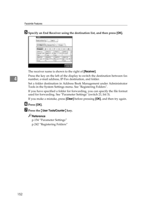 Page 162Facsimile Features
152
4
ESpecify an End Receiver using the destination list, and then press [OK].
The receiver name is shown to the right of [Receiver].
Press the key on the left of the display to switch the destination between fax
number, e-mail address, IP-Fax destination, and folder.
Set a folder destination in Address Book Management under Administrator
Tools in the System Settings menu. See Registering Folders.
If you have specified a folder for forwarding, you can specify the file format
used for...