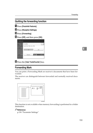 Page 163Forwarding
153
4
Quitting the forwarding function
APress [Facsimile Features].
BPress [Reception Settings].
CPress [Forwarding].
DPress [Off], and then press [OK].
EPress the {User Tools/Counter} key.
Forwarding Mark
You can print a Forwarding Mark on receivers documents that have been for-
warded.
The receiver can distinguish between forwarded and normally received docu-
ments.
This function is not available when memory forwarding is performed to a folder
destination.
Reference
p.154 “Parameter Settings” 