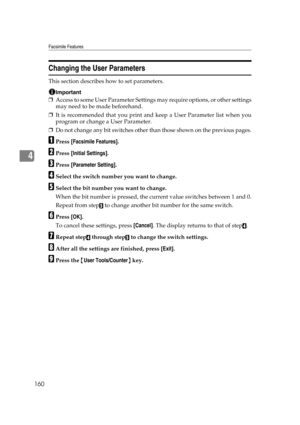 Page 170Facsimile Features
160
4
Changing the User Parameters
This section describes how to set parameters.
Important
❒Access to some User Parameter Settings may require options, or other settings
may need to be made beforehand.
❒It is recommended that you print and keep a User Parameter list when you
program or change a User Parameter.
❒Do not change any bit switches other than those shown on the previous pages.
APress [Facsimile Features].
BPress [Initial Settings].
CPress [Parameter Setting].
DSelect the...