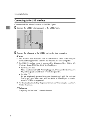 Page 18Connecting the Machine
8
1
Connecting to the USB Interface
Connect the USB2.0 interface cable to the USB2.0 port.
AConnect the USB2.0 interface cable to the USB2.0 port.
BConnect the other end to the USB2.0 port on the host computer.
Note
❒This machine does not come with a USB interface cable. Make sure you
purchase the appropriate cable for the machine and your computer.
❒The USB2.0 interface board is supported by Windows Me / 2000 / XP,
Windows Server 2003, Mac OS X 10.3.3 or higher.
 For Windows Me:...