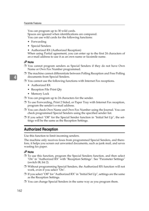 Page 172Facsimile Features
162
4
You can program up to 30 wild cards.
Spaces are ignored when identifications are compared.
You can use wild cards for the following functions:
Forwarding
Special Senders
 Authorized RX (Authorized Reception)
When using Partial agreement, you can enter up to the first 24 characters of
an e-mail address to use it as an own name or facsimile name.
Note
❒You cannot program senders as Special Senders if they do not have Own
Name or Own Fax Number programmed.
❒The machine cannot...