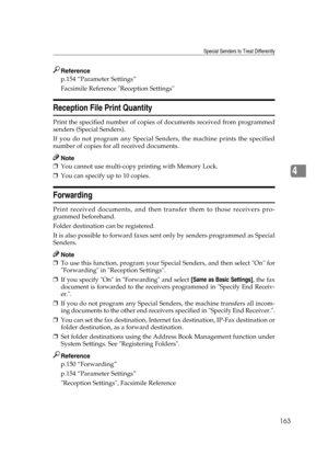 Page 173Special Senders to Treat Differently
163
4
Reference
p.154 “Parameter Settings”
Facsimile Reference Reception Settings
Reception File Print Quantity
Print the specified number of copies of documents received from programmed
senders (Special Senders).
If you do not program any Special Senders, the machine prints the specified
number of copies for all received documents.
Note
❒You cannot use multi-copy printing with Memory Lock.
❒You can specify up to 10 copies.
Forwarding
Print received documents, and...
