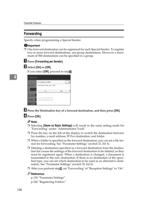 Page 178Facsimile Features
168
4
Forwarding
Specify when programming a Special Sender.
Important
❒One forward destination can be registered for each Special Sender. To register
two or more forward destinations, use group destinations. However a maxi-
mum of 500 destinations can be specified in a group.
APress [Forwarding per Sender].
BSelect [On] or [Off].
If you select [Off], proceed to step
D.
CPress the Destination key of a forward destination, and then press [OK].
DPress [OK].
Note
❒Selecting [Same as Basic...