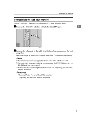 Page 19Connecting to the Interfaces
9
1
Connecting to the IEEE 1394 Interface
Connect the IEEE 1394 interface cable to the IEEE 1394 interface board.
AConnect the IEEE 1394 interface cable to the IEEE 1394 port.
BConnect the other end of the cable into the interface connector on the host
computer.
Check the shape of the connector to the computer. Connect the cable firmly.
Note
❒Use the interface cable supplied with the IEEE 1394 interface board.
❒Two interface ports are available for connecting the IEEE 1394...