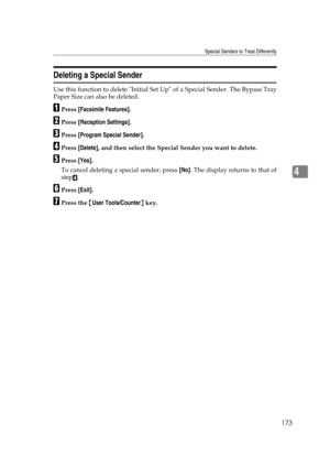 Page 183Special Senders to Treat Differently
173
4
Deleting a Special Sender
Use this function to delete Initial Set Up of a Special Sender. The Bypass Tray
Paper Size can also be deleted.
APress [Facsimile Features].
BPress [Reception Settings].
CPress [Program Special Sender].
DPress [Delete], and then select the Special Sender you want to delete.
EPress [Yes].
To cancel deleting a special sender, press [No]. The display returns to that of
step
D.
FPress [Exit].
GPress the {User Tools/Counter} key. 