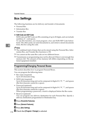 Page 184Facsimile Features
174
4Box Settings
The following functions are for delivery and transfer of documents:
Personal Box
 Information Box
Transfer Box
❖SUB Code and SEP Code
SUB Code and SEP Code are IDs consisting of up to 20 digits, and can include
numbers, #, *, and spaces.
To use this function, you must program a box and SUB/SEP Code before-
hand. The other party can send documents to, and retrieve stored documents
from, this box using the code.
Note
❒The combined total of items that can be stored...