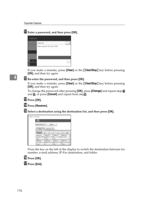 Page 186Facsimile Features
176
4
KEnter a password, and then press [OK].
If you make a mistake, press [Clear] or the {Clear/Stop} key before pressing
[OK], and then try again.
LRe-enter the password, and then press [OK].
If you make a mistake, press [Clear] or the {Clear/Stop} key before pressing
[OK], and then try again.
To change the password after pressing [OK], press [Change] and repeat steps
K
and L, or press [Cancel] and repeat from stepJ.
MPress [OK].
NPress [Receiver].
OSelect a destination using the...
