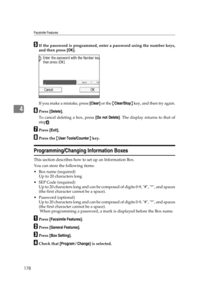 Page 188Facsimile Features
178
4
EIf the password is programmed, enter a password using the number keys,
and then press [OK].
If you make a mistake, press [Clear] or the {Clear/Stop} key, and then try again.
FPress [Delete].
To cancel deleting a box, press [Do not Delete]. The display returns to that of
step
D.
GPress [Exit].
HPress the {User Tools/Counter} key.
Programming/Changing Information Boxes
This section describes how to set up an Information Box.
You can store the following items:
Box name (required)...