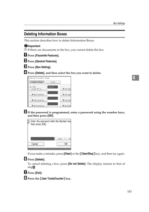 Page 191Box Settings
181
4
Deleting Information Boxes
This section describes how to delete Information Boxes.
Important
❒If there are documents in the box, you cannot delete the box.
APress [Facsimile Features].
BPress [General Features].
CPress [Box Setting].
DPress [Delete], and then select the box you want to delete.
EIf the password is programmed, enter a password using the number keys,
and then press [OK].
If you make a mistake, press [Clear] or the {Clear/Stop} key, and then try again.
FPress [Delete].
To...