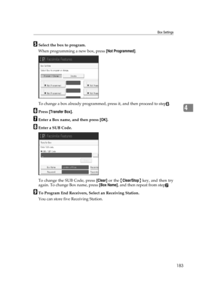 Page 193Box Settings
183
4
ESelect the box to program.
When programming a new box, press [Not Programmed].
To change a box already programmed, press it, and then proceed to step
H.
FPress [Transfer Box].
GEnter a Box name, and then press [OK].
HEnter a SUB Code.
To change the SUB Code, press [Clear] or the {Clear/Stop} key, and then try
again. To change Box name, press [Box Name], and then repeat from step
G.
ITo Program End Receivers, Select an Receiving Station.
You can store five Receiving Station. 