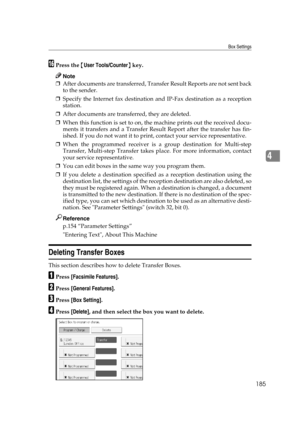 Page 195Box Settings
185
4
PPress the {User Tools/Counter} key.
Note
❒After documents are transferred, Transfer Result Reports are not sent back
to the sender.
❒Specify the Internet fax destination and IP-Fax destination as a reception
station.
❒After documents are transferred, they are deleted.
❒When this function is set to on, the machine prints out the received docu-
ments it transfers and a Transfer Result Report after the transfer has fin-
ished. If you do not want it to print, contact your service...