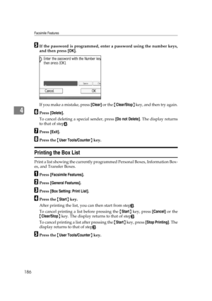 Page 196Facsimile Features
186
4
EIf the password is programmed, enter a password using the number keys,
and then press [OK].
If you make a mistake, press [Clear] or the {Clear/Stop} key, and then try again.
FPress [Delete].
To cancel deleting a special sender, press [Do not Delete]. The display returns
to that of step
D.
GPress [Exit].
HPress the {User Tools/Counter} key.
Printing the Box List
Print a list showing the currently programmed Personal Boxes, Information Box-
es, and Transfer Boxes.
APress...
