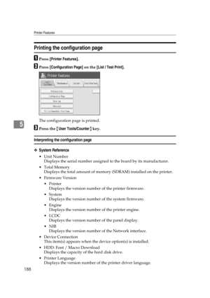 Page 198Printer Features
188
5
Printing the configuration page
APress [Printer Features].
BPress [Configuration Page] on the [List / Test Print].
The configuration page is printed.
CPress the {User Tools/Counter} key.
Interpreting the configuration page
❖System Reference
Unit Number
Displays the serial number assigned to the board by its manufacturer.
Total Memory
Displays the total amount of memory (SDRAM) installed on the printer.
 Firmware Version
Printer
Displays the version number of the printer...