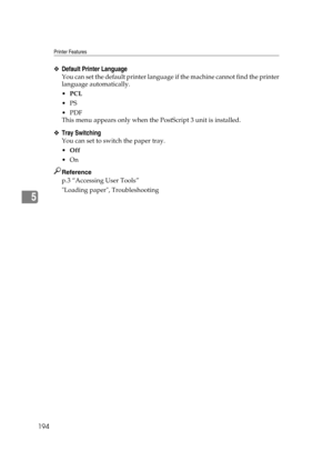 Page 204Printer Features
194
5
❖Default Printer Language
You can set the default printer language if the machine cannot find the printer
language automatically.
PCL
PS
PDF
This menu appears only when the PostScript 3 unit is installed.
❖Tray Switching
You can set to switch the paper tray.
Off
On
Reference
p.3 “Accessing User Tools”
Loading paper, Troubleshooting 