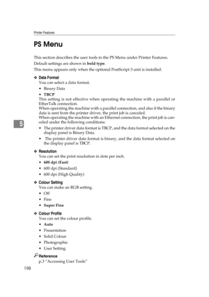 Page 208Printer Features
198
5PS Menu
This section describes the user tools in the PS Menu under Printer Features.
Default settings are shown in bold type.
This menu appears only when the optional PostScript 3 unit is installed.
❖Data Format
You can select a data format.
Binary Data
TBCP
This setting is not effective when operating the machine with a parallel or
EtherTalk connection.
When operating the machine with a parallel connection, and also if the binary
data is sent from the printer driver, the print...