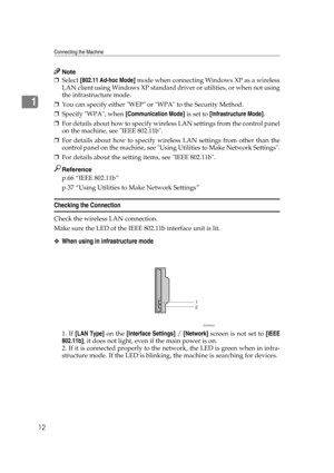 Page 22Connecting the Machine
12
1
Note
❒Select [802.11 Ad-hoc Mode] mode when connecting Windows XP as a wireless
LAN client using Windows XP standard driver or utilities, or when not using
the infrastructure mode.
❒You can specify either WEP or WPA to the Security Method.
❒Specify WPA, when [Communication Mode] is set to [Infrastructure Mode].
❒For details about how to specify wireless LAN settings from the control panel
on the machine, see IEEE 802.11b.
❒For details about how to specify wireless LAN settings...