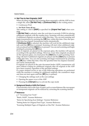 Page 214Scanner Features
204
6
❖Wait Time for Next Original(s): SADF
When dividing originals and scanning them separately with the ADF to form
a single file, select [Set Wait Time] or [Continuous Wait] for the waiting status.
Continuous Wait
Set Wait Time: 60 sec.
This setting is valid if [SADF] is specified for [Original Feed Type] when scan-
ning.
If [Set Wait Time] is selected, enter the wait time in seconds (3-999) for placing
additional originals with the number keys. Scanning will start automatically
if...