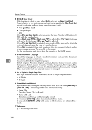 Page 216Scanner Features
206
6
❖Divide & Send E-mail
This function is effective only when [On] is selected for [Max. E-mail Size].
Select whether or not an image exceeding the size specified in [Max. E-mail Size]
should be divided and sent using more than one e-mail.
Yes (per Max. Size)
Yes (per Page)
Off
When [Yes (per Max. Size)] is selected, enter the Max. Number of Divisions (2-
500) with the number keys.
When [Multi-page: TIFF] or [Multi-page: PDF] is selected for [File Type], the image
will not be...