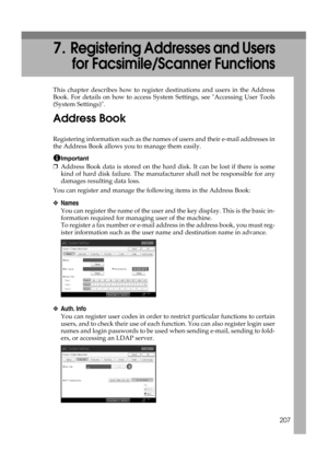 Page 217207
7.Registering Addresses and Users
for Facsimile/Scanner Functions
This chapter describes how to register destinations and users in the Address
Book. For details on how to access System Settings, see Accessing User Tools
(System Settings).
Address Book
Registering information such as the names of users and their e-mail addresses in
the Address Book allows you to manage them easily.
Important
❒Address Book data is stored on the hard disk. It can be lost if there is some
kind of hard disk failure. The...