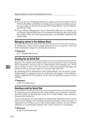Page 220Registering Addresses and Users for Facsimile/Scanner Functions
210
7
Note
❒You can also use a Web Image Monitor to register names in the Address Book.
With the SmartDeviceMonitor for Admin, you can register multiple names at
the same time. For details about using Web Image Monitor, see the Web Im-
age Monitor Help.
❒Using Address Management Tool in SmartDeviceMonitor for Admin, you
can backup Address Book data. We recommend backing up data when using
the Address Book. For operating instructions, see...