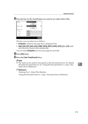 Page 223Registering Names
213
7
HPress the key for the classification you want to use under Select Title.
The keys you can select are as follows:
[Frequent]: Added to the page that is displayed first.
[AB], [CD], [EF], [GH], [IJK], [LMN], [OPQ], [RST], [UVW], [XYZ], [1] to [10]: Add-
ed to the list of items in the selected title.
You can select [Frequent] and one more page for each title.
IPress [OK] twice.
JPress the {User Tools/Counter} key.
Note
❒The name can be used for documents in the Document Server....