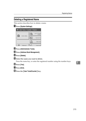 Page 225Registering Names
215
7
Deleting a Registered Name
This section describes how to delete a name.
APress [System Settings].
BPress [Administrator Tools].
CPress [Address Book Management].
DPress [Delete].
ESelect the name you want to delete.
Press the name key, or enter the registered number using the number keys.
FPress [Yes].
GPress [Exit].
HPress the {User Tools/Counter} key. 