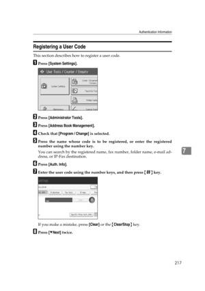 Page 227Authentication Information
217
7
Registering a User Code
This section describes how to register a user code.
APress [System Settings].
BPress [Administrator Tools].
CPress [Address Book Management].
DCheck that [Program / Change] is selected.
EPress the name whose code is to be registered, or enter the registered
number using the number key.
You can search by the registered name, fax number, folder name, e-mail ad-
dress, or IP-Fax destination.
FPress [Auth. Info].
GEnter the user code using the number...